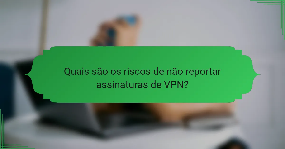 Quais são os riscos de não reportar assinaturas de VPN?